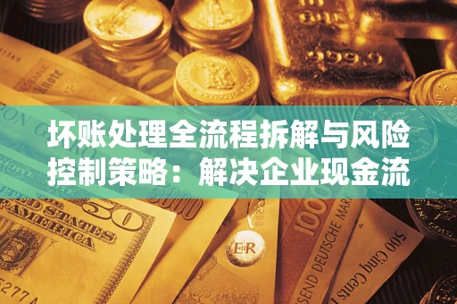 武汉坏账处理全流程拆解与风险控制策略：解决企业现金流顽疾的实战指南