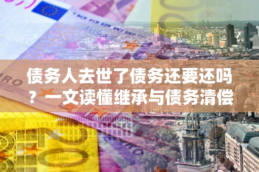 武汉债务人去世了债务还要还吗？一文读懂继承与债务清偿